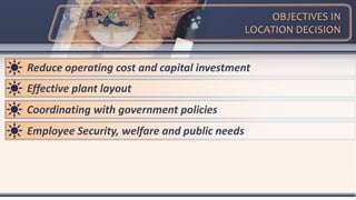 OBJECTIVES IN
LOCATION DECISION
Reduce operating cost and capital investment
Effective plant layout
Coordinating with government policies
Employee Security, welfare and public needs
 