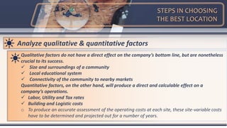 STEPS IN CHOOSING
THE BEST LOCATION
Analyze qualitative & quantitative factors
Qualitative factors do not have a direct effect on the company’s bottom line, but are nonetheless
crucial to its success.
 Size and surroundings of a community
 Local educational system
 Connectivity of the community to nearby markets
Quantitative factors, on the other hand, will produce a direct and calculable effect on a
company’s operations.
 Labor, Utility and Tax rates
 Building and Logistic costs
o To produce an accurate assessment of the operating costs at each site, these site-variable costs
have to be determined and projected out for a number of years.
 