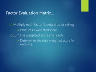 Factor Evaluation Matrix…
d) Multiply each factor’s weight by its rating
 Produces a weighted score
e) Sum the weighted scores for each
 Determines the total weighted score for
each site.
 