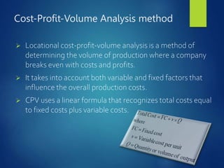 Cost-Profit-Volume Analysis method
 Locational cost-profit-volume analysis is a method of
determining the volume of production where a company
breaks even with costs and profits.
 It takes into account both variable and fixed factors that
influence the overall production costs.
 CPV uses a linear formula that recognizes total costs equal
to fixed costs plus variable costs.
 
