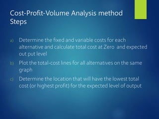 Cost-Profit-Volume Analysis method
Steps
a) Determine the fixed and variable costs for each
alternative and calculate total cost at Zero and expected
out put level
b) Plot the total-cost lines for all alternatives on the same
graph
c) Determine the location that will have the lowest total
cost (or highest profit) for the expected level of output
 