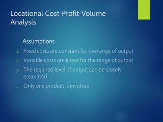 Locational Cost-Profit-Volume
Analysis
Assumptions
1. Fixed costs are constant for the range of output
2. Variable costs are linear for the range of output
3. The required level of output can be closely
estimated
4. Only one product is involved
 