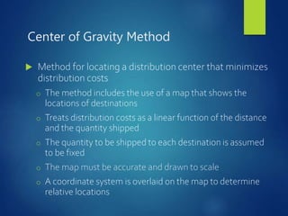 Center of Gravity Method
 Method for locating a distribution center that minimizes
distribution costs
o The method includes the use of a map that shows the
locations of destinations
o Treats distribution costs as a linear function of the distance
and the quantity shipped
o The quantity to be shipped to each destination is assumed
to be fixed
o The map must be accurate and drawn to scale
o A coordinate system is overlaid on the map to determine
relative locations
 