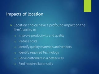Impacts of location
 Location choice have a profound impact on the
firm’s ability to
o Improve productivity and quality
o Reduce costs
o Identify quality materials and vendors
o Identify requiredTechnology
o Serve customers in a better way
o Find required labor skills
 