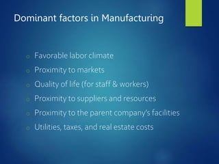 Dominant factors in Manufacturing
o Favorable labor climate
o Proximity to markets
o Quality of life (for staff & workers)
o Proximity to suppliers and resources
o Proximity to the parent company’s facilities
o Utilities, taxes, and real estate costs
 