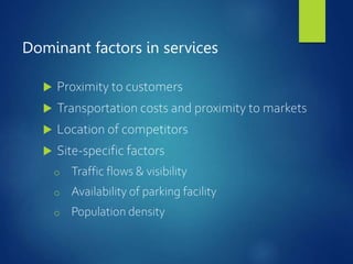 Dominant factors in services
 Proximity to customers
 Transportation costs and proximity to markets
 Location of competitors
 Site-specific factors
o Traffic flows & visibility
o Availability of parking facility
o Population density
 
