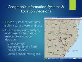 Geographic Information Systems &
Location Decisions
 GIS is a system of computer
software, hardware, and data
 Use to manipulate, analyze,
and present information
relevant to a location
decision
o Create a visual
representation of a firm’s
location choices
o Useful decision-making tool
 