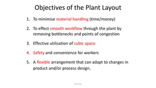 Objectives of the Plant Layout
1. To minimise material handling (time/money)
2. To effect smooth workflow through the plant by
removing bottlenecks and points of congestion
3. Effective utilisation of cubic space
4. Safety and convenience for workers
5. A flexible arrangement that can adapt to changes in
product and/or process design.
P.Acharya
 