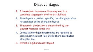 Disadvantages
1. A breakdown in one machine may lead to a
complete stoppage in the line that follows
2. Since layout is product specific, the change product
necessitates entire change in layout
3. The pace in production is determined by the
slowest machine in the line
4. Comparatively high investments are required as
some machines (not fully utilised) are distributed
along the line.
5. Overall a rigid and costly layout
P.Acharya
 