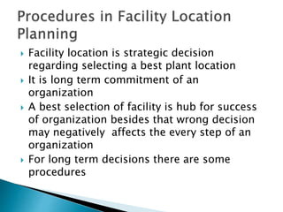  Facility location is strategic decision
regarding selecting a best plant location
 It is long term commitment of an
organization
 A best selection of facility is hub for success
of organization besides that wrong decision
may negatively affects the every step of an
organization
 For long term decisions there are some
procedures
 