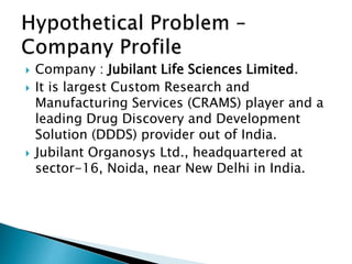  Company : Jubilant Life Sciences Limited.
 It is largest Custom Research and
Manufacturing Services (CRAMS) player and a
leading Drug Discovery and Development
Solution (DDDS) provider out of India.
 Jubilant Organosys Ltd., headquartered at
sector-16, Noida, near New Delhi in India.
 