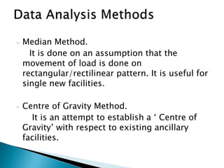 - Median Method.
It is done on an assumption that the
movement of load is done on
rectangular/rectilinear pattern. It is useful for
single new facilities.
- Centre of Gravity Method.
It is an attempt to establish a ‘ Centre of
Gravity’ with respect to existing ancillary
facilities.
 