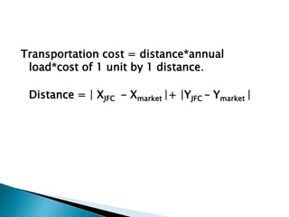 Transportation cost = distance*annual
load*cost of 1 unit by 1 distance.
Distance = | XJFC - Xmarket |+ |YJFC – Ymarket |
 