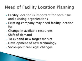  Facility location is important for both new
and existing organizations
 Existing company may need facility location
for:
o Change in available resources
o Shift of demand
o To expand new target market
o Development of new technology
o Socio-political-Legal changes
 