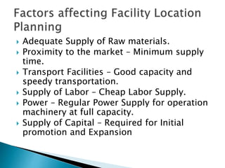  Adequate Supply of Raw materials.
 Proximity to the market – Minimum supply
time.
 Transport Facilities – Good capacity and
speedy transportation.
 Supply of Labor – Cheap Labor Supply.
 Power – Regular Power Supply for operation
machinery at full capacity.
 Supply of Capital – Required for Initial
promotion and Expansion
 