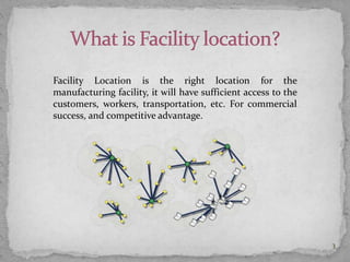 Facility Location is the right location for the
manufacturing facility, it will have sufficient access to the
customers, workers, transportation, etc. For commercial
success, and competitive advantage.
3
 