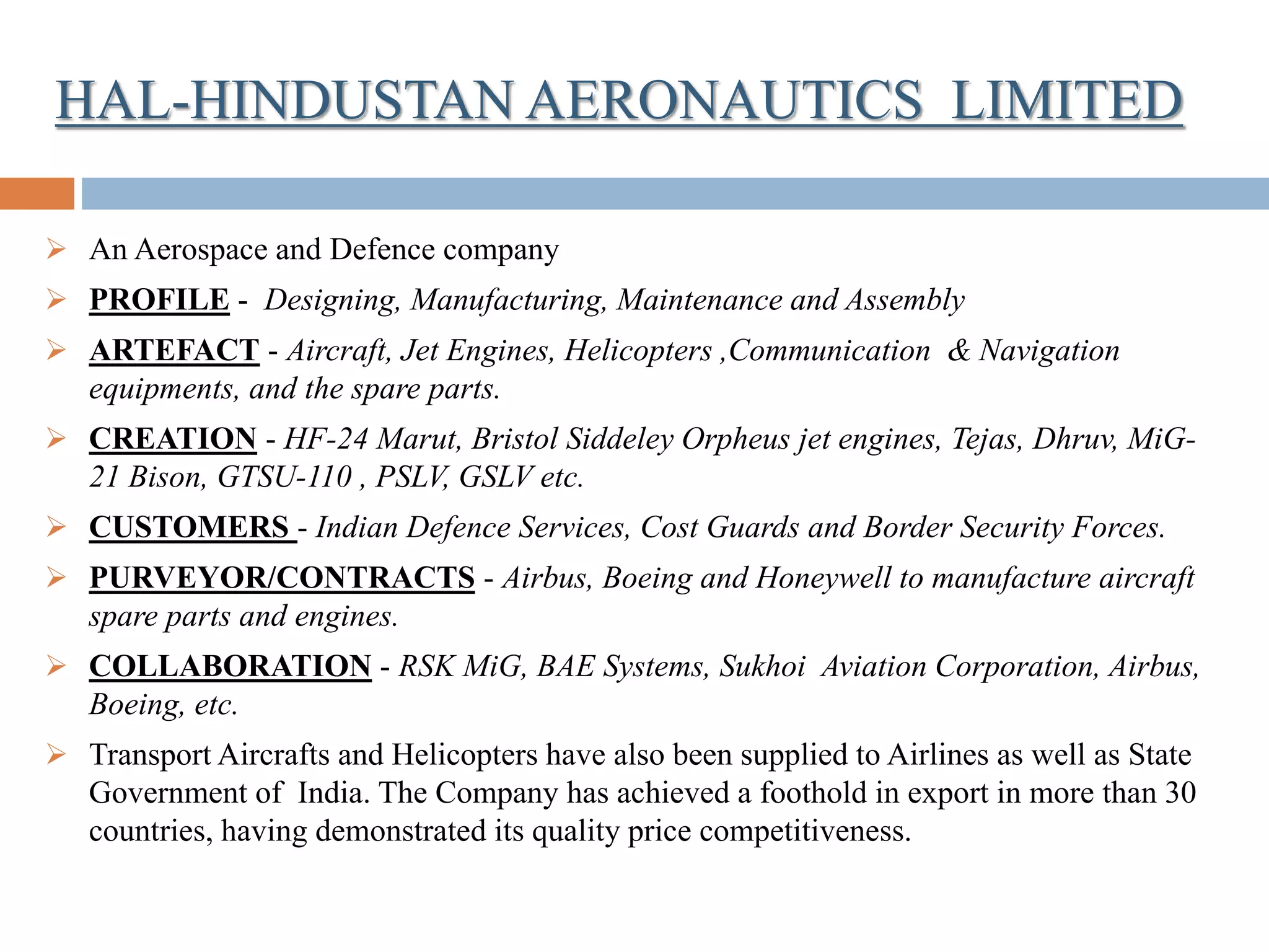 HAL-HINDUSTAN AERONAUTICS LIMITED
 An Aerospace and Defence company
 PROFILE - Designing, Manufacturing, Maintenance and Assembly
 ARTEFACT - Aircraft, Jet Engines, Helicopters ,Communication & Navigation
equipments, and the spare parts.
 CREATION - HF-24 Marut, Bristol Siddeley Orpheus jet engines, Tejas, Dhruv, MiG-
21 Bison, GTSU-110 , PSLV, GSLV etc.
 CUSTOMERS - Indian Defence Services, Cost Guards and Border Security Forces.
 PURVEYOR/CONTRACTS - Airbus, Boeing and Honeywell to manufacture aircraft
spare parts and engines.
 COLLABORATION - RSK MiG, BAE Systems, Sukhoi Aviation Corporation, Airbus,
Boeing, etc.
 Transport Aircrafts and Helicopters have also been supplied to Airlines as well as State
Government of India. The Company has achieved a foothold in export in more than 30
countries, having demonstrated its quality price competitiveness.
 