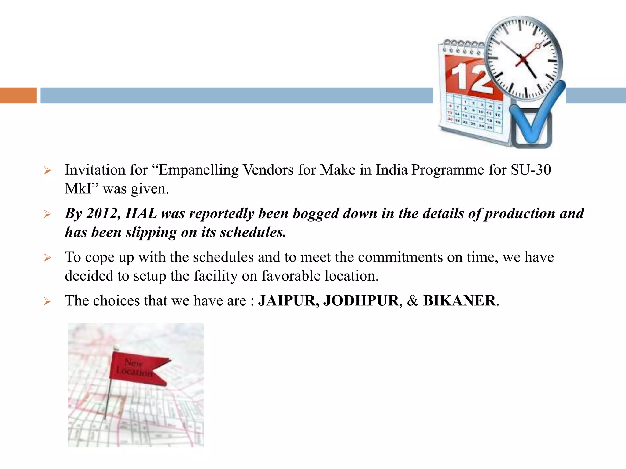  Invitation for “Empanelling Vendors for Make in India Programme for SU-30
MkI” was given.
 By 2012, HAL was reportedly been bogged down in the details of production and
has been slipping on its schedules.
 To cope up with the schedules and to meet the commitments on time, we have
decided to setup the facility on favorable location.
 The choices that we have are : JAIPUR, JODHPUR, & BIKANER.
 