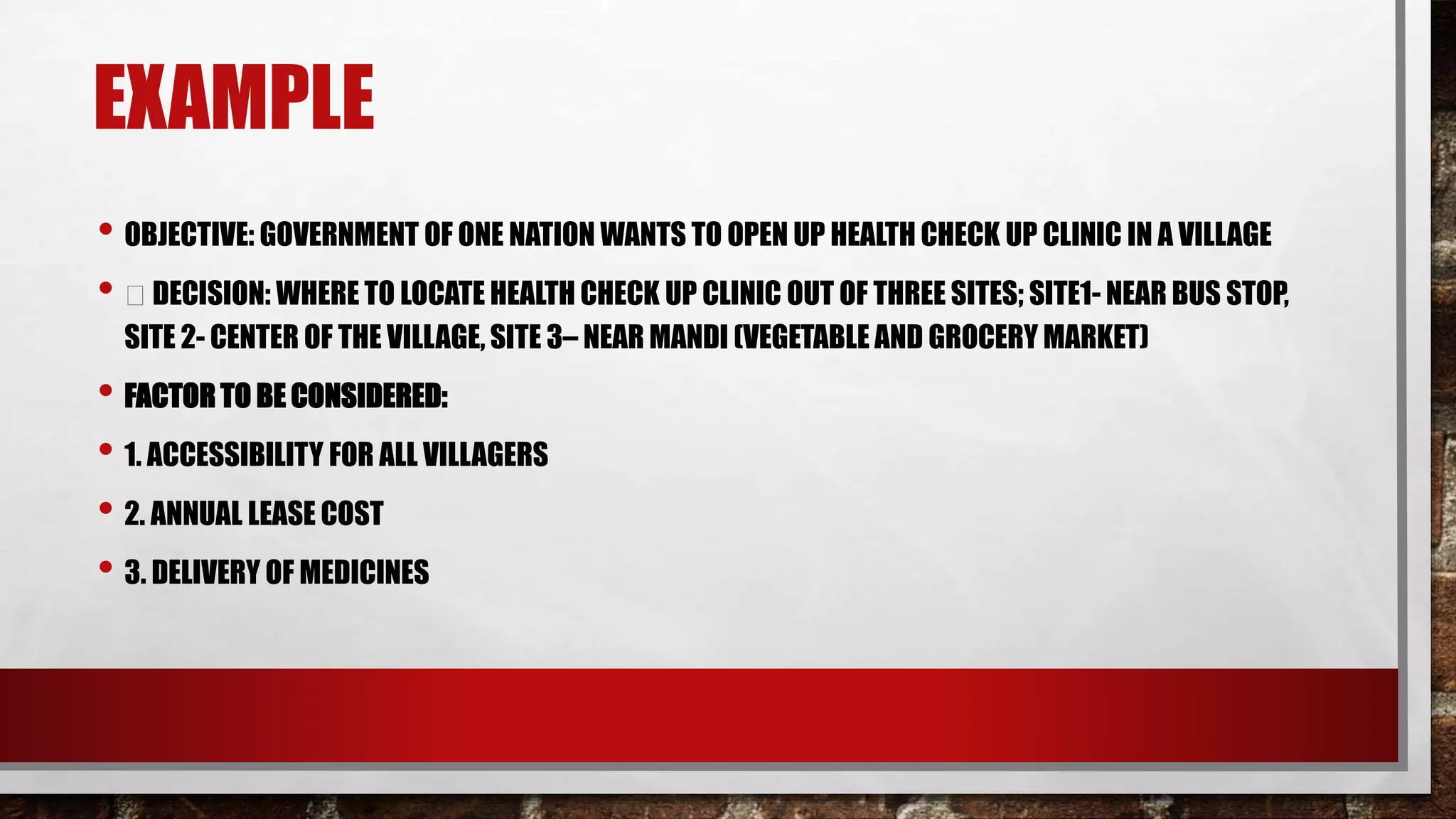 EXAMPLE
• OBJECTIVE: GOVERNMENT OF ONE NATION WANTS TO OPEN UP HEALTH CHECK UP CLINIC IN A VILLAGE
• DECISION: WHERE TO LOCATE HEALTH CHECK UP CLINIC OUT OF THREE SITES; SITE1- NEAR BUS STOP,
SITE 2- CENTER OF THE VILLAGE, SITE 3– NEAR MANDI (VEGETABLE AND GROCERY MARKET)
• FACTOR TO BE CONSIDERED:
• 1. ACCESSIBILITY FOR ALL VILLAGERS
• 2. ANNUAL LEASE COST
• 3. DELIVERY OF MEDICINES
 