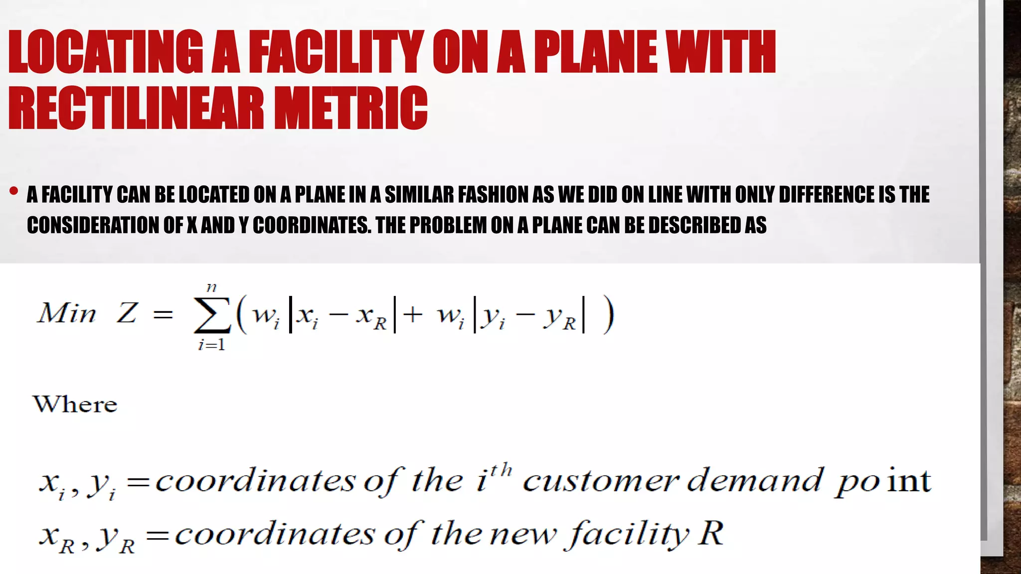 LOCATING A FACILITY ON A PLANE WITH
RECTILINEAR METRIC
• A FACILITY CAN BE LOCATED ON A PLANE IN A SIMILAR FASHION AS WE DID ON LINE WITH ONLY DIFFERENCE IS THE
CONSIDERATION OF X AND Y COORDINATES. THE PROBLEM ON A PLANE CAN BE DESCRIBED AS
 