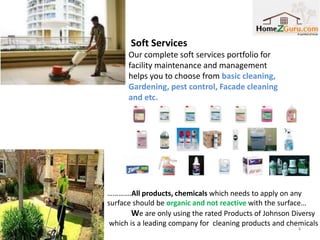 Soft Services
      Our complete soft services portfolio for
      facility maintenance and management
      helps you to choose from basic cleaning,
      Gardening, pest control, Facade cleaning
      and etc.




………….All products, chemicals which needs to apply on any
surface should be organic and not reactive with the surface…
        We are only using the rated Products of Johnson Diversy
 which is a leading company for cleaning products and chemicals
                                                        4
 