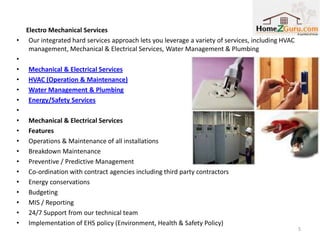 Electro Mechanical Services
•    Our integrated hard services approach lets you leverage a variety of services, including HVAC
     management, Mechanical & Electrical Services, Water Management & Plumbing
•
•   Mechanical & Electrical Services
•   HVAC (Operation & Maintenance)
•   Water Management & Plumbing
•   Energy/Safety Services
•
•   Mechanical & Electrical Services
•   Features
•   Operations & Maintenance of all installations
•   Breakdown Maintenance
•   Preventive / Predictive Management
•   Co-ordination with contract agencies including third party contractors
•   Energy conservations
•   Budgeting
•   MIS / Reporting
•   24/7 Support from our technical team
•   Implementation of EHS policy (Environment, Health & Safety Policy)
                                                                                                     5
 