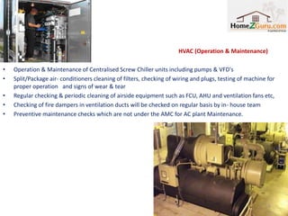 HVAC (Operation & Maintenance)

•   Operation & Maintenance of Centralised Screw Chiller units including pumps & VFD's
•   Split/Package air- conditioners cleaning of filters, checking of wiring and plugs, testing of machine for
    proper operation and signs of wear & tear
•   Regular checking & periodic cleaning of airside equipment such as FCU, AHU and ventilation fans etc,
•   Checking of fire dampers in ventilation ducts will be checked on regular basis by in- house team
•   Preventive maintenance checks which are not under the AMC for AC plant Maintenance.




                                                                                                          6
 