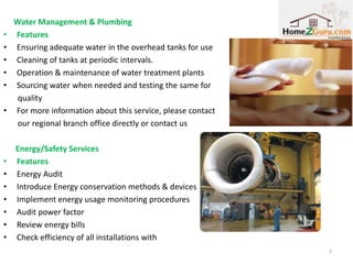 Water Management & Plumbing
•   Features
•   Ensuring adequate water in the overhead tanks for use
•   Cleaning of tanks at periodic intervals.
•   Operation & maintenance of water treatment plants
•   Sourcing water when needed and testing the same for
     quality
•   For more information about this service, please contact
     our regional branch office directly or contact us

    Energy/Safety Services
•   Features
•   Energy Audit
•   Introduce Energy conservation methods & devices
•   Implement energy usage monitoring procedures
•   Audit power factor
•   Review energy bills
•   Check efficiency of all installations with
                                                              7
 