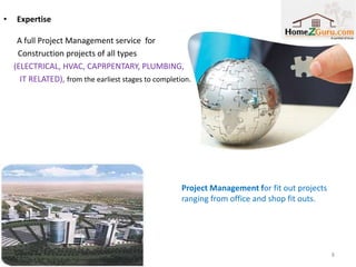 •   Expertise

     A full Project Management service for
     Construction projects of all types
    (ELECTRICAL, HVAC, CAPRPENTARY, PLUMBING,
      IT RELATED), from the earliest stages to completion.

    Technical Services for the Private Housing Finance
    Scheme to ensure the proper delivery of hundreds
     of individually executed villas around Dubai.




                                                       Project Management for fit out projects
                                                       ranging from office and shop fit outs.




                                                                                                 8
 