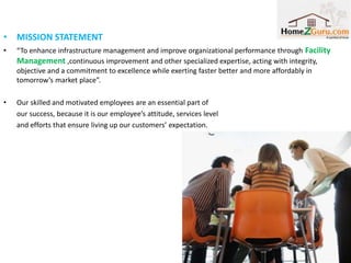 • MISSION STATEMENT
•   “To enhance infrastructure management and improve organizational performance through Facility
    Management ,continuous improvement and other specialized expertise, acting with integrity,
    objective and a commitment to excellence while exerting faster better and more affordably in
    tomorrow’s market place”.

•   Our skilled and motivated employees are an essential part of
    our success, because it is our employee’s attitude, services level
    and efforts that ensure living up our customers’ expectation.




                                                                                               1
 