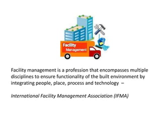 Facility management is a profession that encompasses multiple
disciplines to ensure functionality of the built environment by
integrating people, place, process and technology –
International Facility Management Association (IFMA)
 
