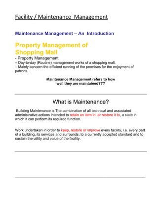 Facility / Maintenance Management 
Maintenance Management – An Introduction 
Property Management of 
Shopping Mall 
- Property Management 
– Day-to-day (Routine) management works of a shopping mall. 
– Mainly concern the efficient running of the premises for the enjoyment of 
patrons. 
Maintenance Management refers to how 
well they are maintained??? 
What is Maintenance? 
Building Maintenance is The combination of all technical and associated 
administrative actions intended to retain an item in, or restore it to, a state in 
which it can perform its required function. 
Work undertaken in order to keep, restore or improve every facility, i.e. every part 
of a building, its services and surrounds, to a currently accepted standard and to 
sustain the utility and value of the facility. 
------------------------------------------------------------------------------------------------------------------------------------------------------ 
 