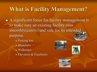 What is Facility Management?
 A significant focus for facility management is
to make sure an existing facility runs
smoothly(easily) and safe for its intended
purpose.
 Parking lots
 Bleachers
 Walkways
 Elevators & Escalators
 