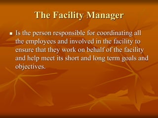The Facility Manager
 Is the person responsible for coordinating all
the employees and involved in the facility to
ensure that they work on behalf of the facility
and help meet its short and long term goals and
objectives.
 