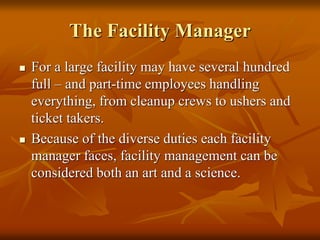 The Facility Manager
 For a large facility may have several hundred
full – and part-time employees handling
everything, from cleanup crews to ushers and
ticket takers.
 Because of the diverse duties each facility
manager faces, facility management can be
considered both an art and a science.
 