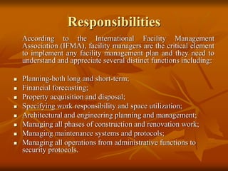 Responsibilities
According to the International Facility Management
Association (IFMA), facility managers are the critical element
to implement any facility management plan and they need to
understand and appreciate several distinct functions including:
 Planning-both long and short-term;
 Financial forecasting;
 Property acquisition and disposal;
 Specifying work responsibility and space utilization;
 Architectural and engineering planning and management;
 Managing all phases of construction and renovation work;
 Managing maintenance systems and protocols;
 Managing all operations from administrative functions to
security protocols.
 