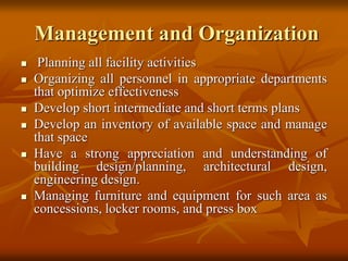 Management and Organization
 Planning all facility activities
 Organizing all personnel in appropriate departments
that optimize effectiveness
 Develop short intermediate and short terms plans
 Develop an inventory of available space and manage
that space
 Have a strong appreciation and understanding of
building design/planning, architectural design,
engineering design.
 Managing furniture and equipment for such area as
concessions, locker rooms, and press box
 
