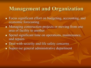 Management and Organization
 Focus significant effort on budgeting, accounting, and
economic forecasting
 Managing construction projects or moving from one
area of facility to another
 Spend significant time on operations, maintenance,
and repairs
 Deal with security and life safety concerns
 Supervise general administrative department
 