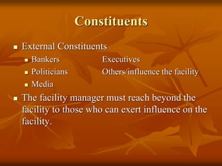 Constituents
 External Constituents
 Bankers Executives
 Politicians Others/influence the facility
 Media
 The facility manager must reach beyond the
facility to those who can exert influence on the
facility.
 