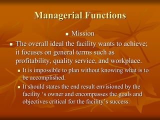 Managerial Functions
 Mission
 The overall ideal the facility wants to achieve;
it focuses on general terms such as
profitability, quality service, and workplace.
 It is impossible to plan without knowing what is to
be accomplished.
 It should states the end result envisioned by the
facility ‘s owner and encompasses the goals and
objectives critical for the facility’s success.
 
