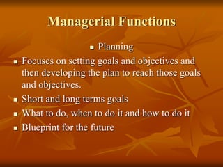 Managerial Functions
 Planning
 Focuses on setting goals and objectives and
then developing the plan to reach those goals
and objectives.
 Short and long terms goals
 What to do, when to do it and how to do it
 Blueprint for the future
 
