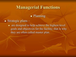 Managerial Functions
 Planning
 Strategic plans –
 are designed to help achieve the highest-level
goals and objectives for the facility; that is why
they are often called master plan.
 