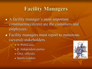 Facility Managers
 A facility manager’s most important
constituents(citizen) are the customers and
employees.
 Facility managers must report to numerous
(several) stakeholders.
 A. Politicians,
 B. Independent parties
 Govt. officials
 Sports Leaders
 