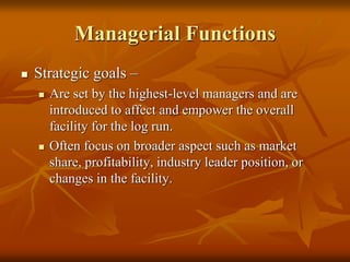 Managerial Functions
 Strategic goals –
 Are set by the highest-level managers and are
introduced to affect and empower the overall
facility for the log run.
 Often focus on broader aspect such as market
share, profitability, industry leader position, or
changes in the facility.
 