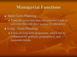 Managerial Functions
 Short-Term Planning
 Typically cover less than one year and focus on
activities that may have a sense of emergency.
 Long –Term Planning
 Focus on long-term projections, which can be
influenced by political, geographical, and
economic trends.
 