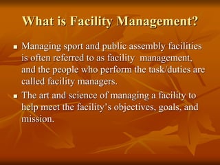 What is Facility Management?
 Managing sport and public assembly facilities
is often referred to as facility management,
and the people who perform the task/duties are
called facility managers.
 The art and science of managing a facility to
help meet the facility’s objectives, goals, and
mission.
 