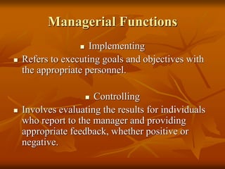 Managerial Functions
 Implementing
 Refers to executing goals and objectives with
the appropriate personnel.
 Controlling
 Involves evaluating the results for individuals
who report to the manager and providing
appropriate feedback, whether positive or
negative.
 