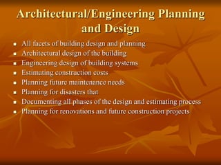 Architectural/Engineering Planning
and Design
 All facets of building design and planning
 Architectural design of the building
 Engineering design of building systems
 Estimating construction costs
 Planning future maintenance needs
 Planning for disasters that
 Documenting all phases of the design and estimating process
 Planning for renovations and future construction projects
 