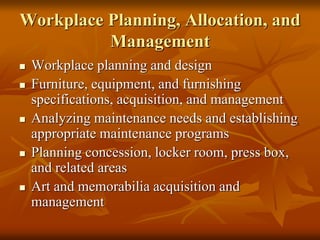 Workplace Planning, Allocation, and
Management
 Workplace planning and design
 Furniture, equipment, and furnishing
specifications, acquisition, and management
 Analyzing maintenance needs and establishing
appropriate maintenance programs
 Planning concession, locker room, press box,
and related areas
 Art and memorabilia acquisition and
management
 