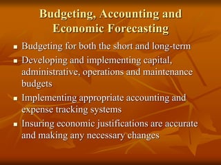 Budgeting, Accounting and
Economic Forecasting
 Budgeting for both the short and long-term
 Developing and implementing capital,
administrative, operations and maintenance
budgets
 Implementing appropriate accounting and
expense tracking systems
 Insuring economic justifications are accurate
and making any necessary changes
 